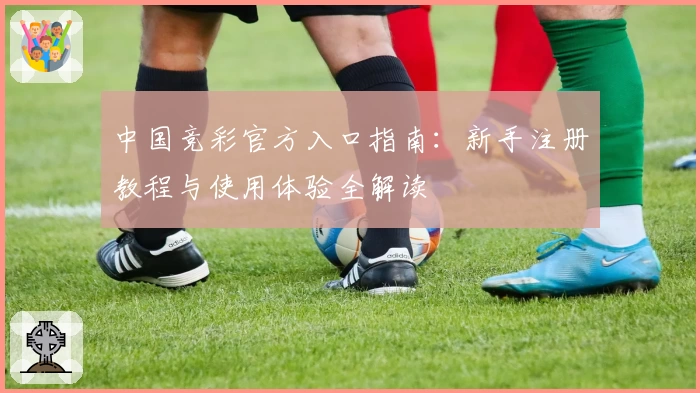 中国竞彩官方入口指南：新手注册教程与使用体验全解读