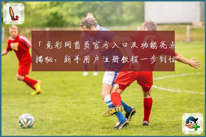 「竟彩网首页官方入口及功能亮点揭秘，新手用户注册教程一步到位」