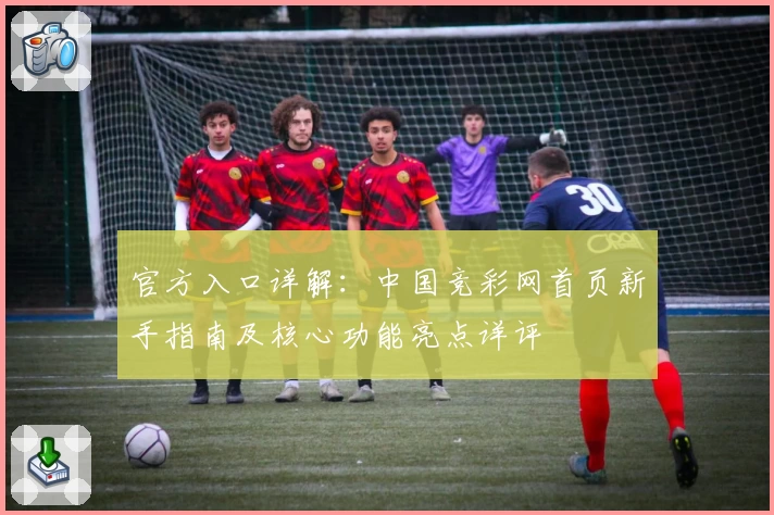 官方入口详解:中国竞彩网首页新手指南及核心功能亮点详评