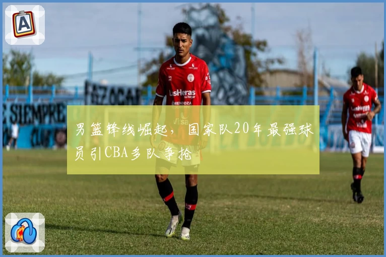 男篮锋线崛起,国家队20年最强球员引CBA多队争抢