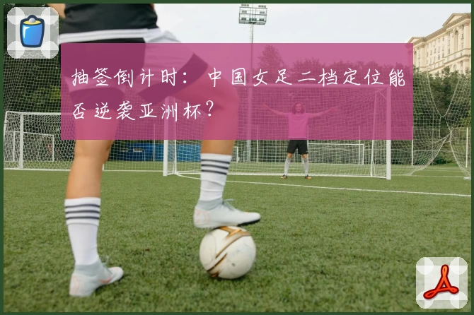 抽签倒计时:中国女足二档定位能否逆袭亚洲杯?