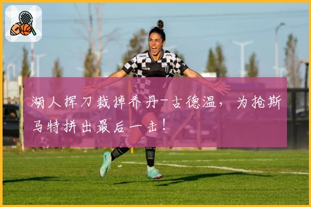 湖人挥刀裁掉乔丹-古德温，为抢斯马特拼出最后一击！