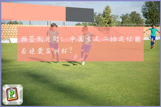抽签倒计时:中国女足二档定位能否逆袭亚洲杯?