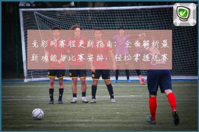 竞彩网赛程更新指南：全面解析最新功能与比赛安排，轻松掌握观赛动态
