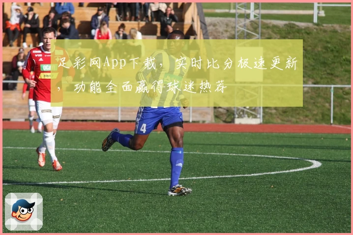足彩网App下载，实时比分极速更新，功能全面赢得球迷热荐