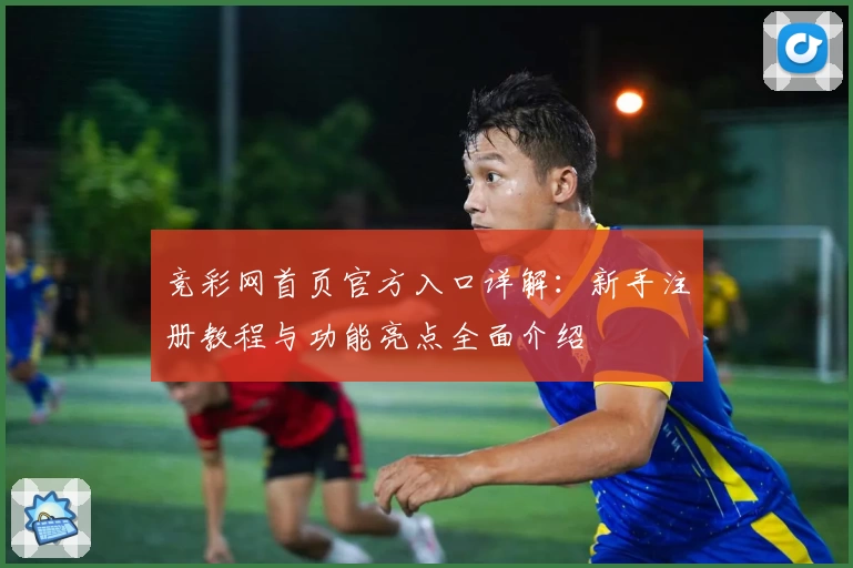 竞彩网首页官方入口详解：新手注册教程与功能亮点全面介绍