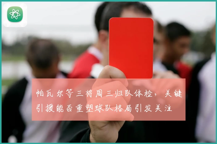 帕瓦尔等三将周三归队体检,关键引援能否重塑球队格局引发关注