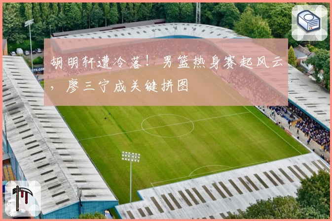 胡明轩遭冷落！男篮热身赛起风云，廖三宁成关键拼图