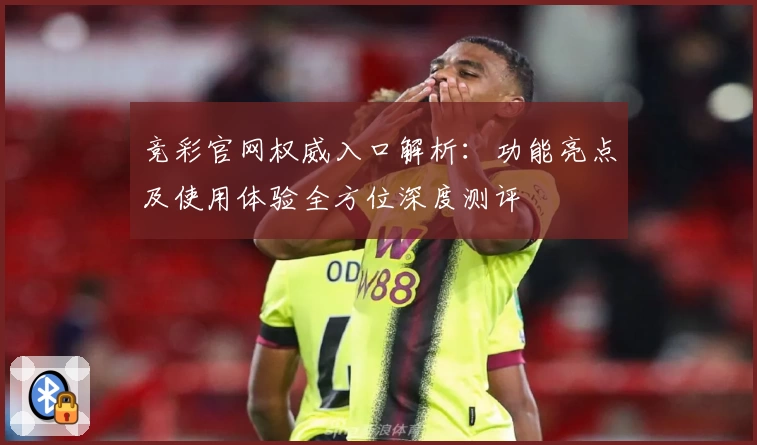 竞彩官网权威入口解析：功能亮点及使用体验全方位深度测评