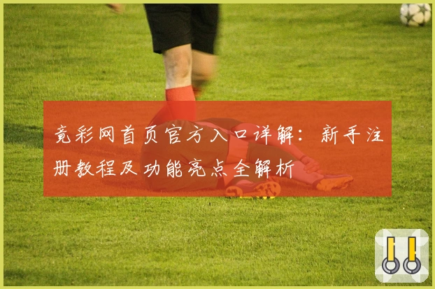 竟彩网首页官方入口详解：新手注册教程及功能亮点全解析
