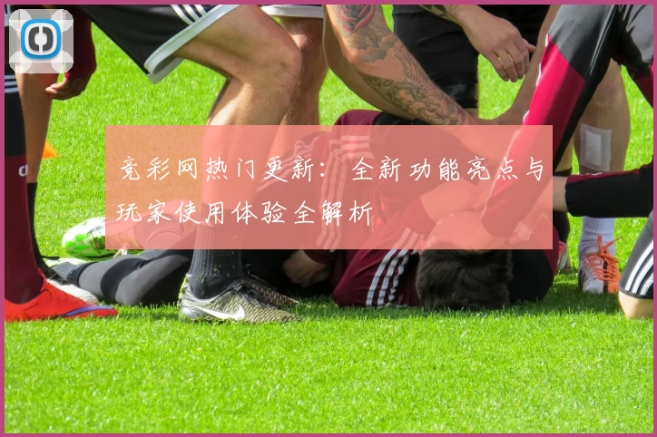 竞彩网热门更新：全新功能亮点与玩家使用体验全解析