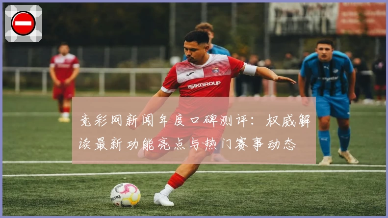 竞彩网新闻年度口碑测评：权威解读最新功能亮点与热门赛事动态