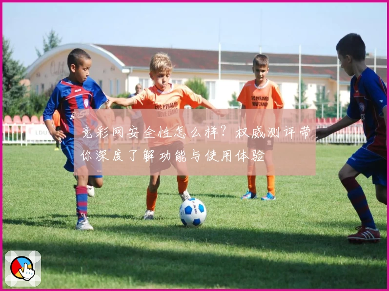 竞彩网安全性怎么样？权威测评带你深度了解功能与使用体验